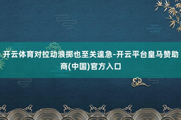开云体育对拉动浪掷也至关遑急-开云平台皇马赞助商(中国)官方入口