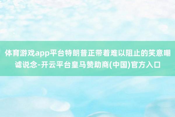 体育游戏app平台特朗普正带着难以阻止的笑意嘲谑说念-开云平台皇马赞助商(中国)官方入口