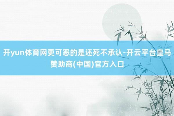 开yun体育网更可恶的是还死不承认-开云平台皇马赞助商(中国)官方入口