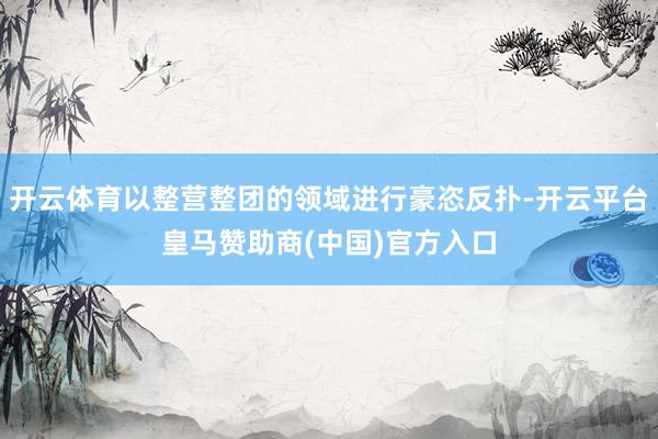 开云体育以整营整团的领域进行豪恣反扑-开云平台皇马赞助商(中国)官方入口