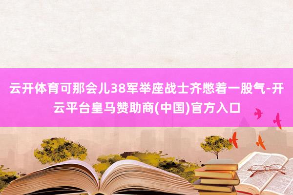 云开体育可那会儿38军举座战士齐憋着一股气-开云平台皇马赞助商(中国)官方入口