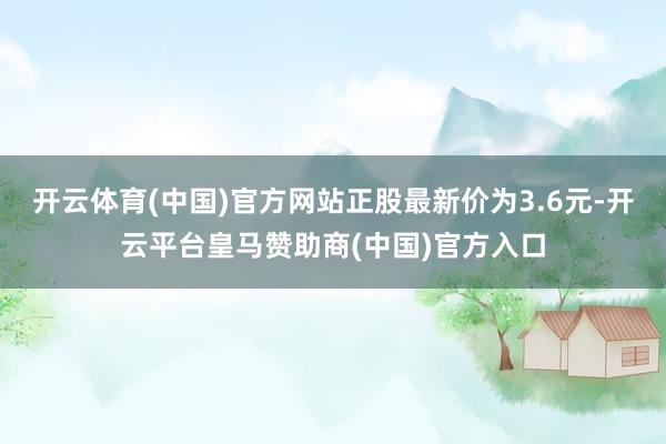 开云体育(中国)官方网站正股最新价为3.6元-开云平台皇马赞助商(中国)官方入口