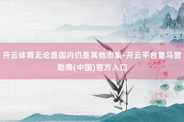 开云体育无论是国内仍是其他市集-开云平台皇马赞助商(中国)官方入口