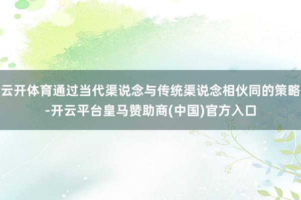 云开体育通过当代渠说念与传统渠说念相伙同的策略-开云平台皇马赞助商(中国)官方入口