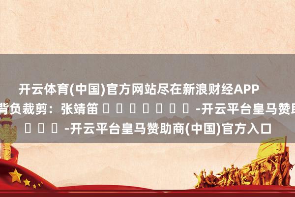 开云体育(中国)官方网站尽在新浪财经APP            						背负裁剪：张靖笛 		