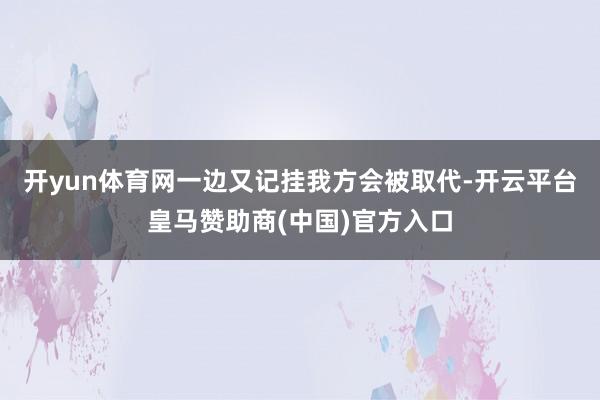 开yun体育网一边又记挂我方会被取代-开云平台皇马赞助商(中国)官方入口