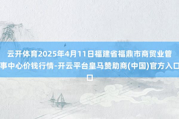 云开体育2025年4月11日福建省福鼎市商贸业管事中心价钱行情-开云平台皇马赞助商(中国)官方入口