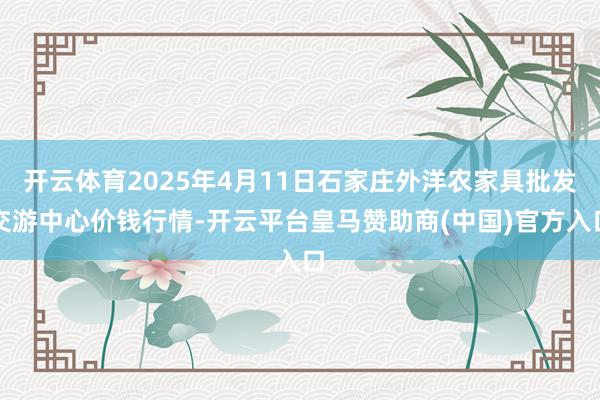 开云体育2025年4月11日石家庄外洋农家具批发交游中心价钱行情-开云平台皇马赞助商(中国)官方入口