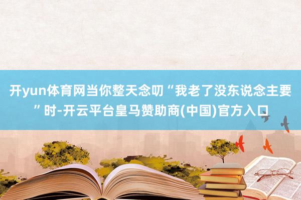 开yun体育网当你整天念叨“我老了没东说念主要”时-开云平台皇马赞助商(中国)官方入口