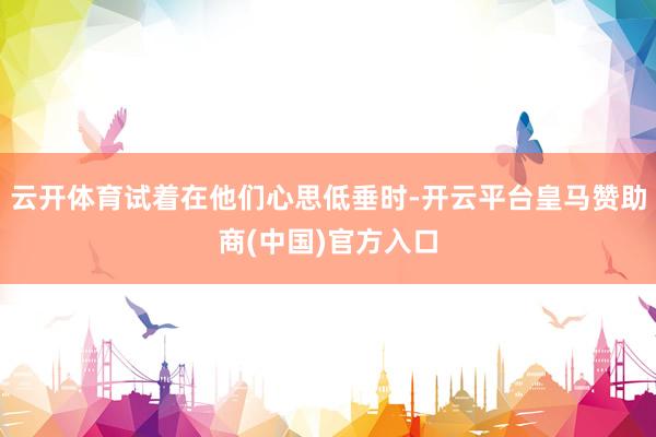 云开体育试着在他们心思低垂时-开云平台皇马赞助商(中国)官方入口