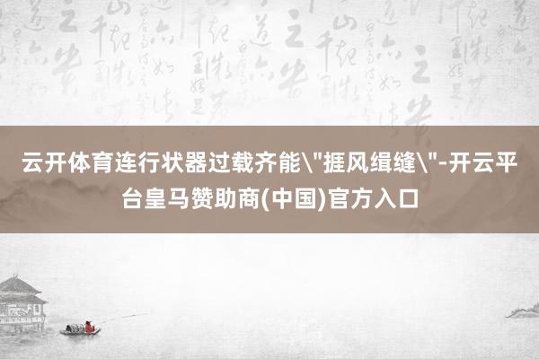 云开体育连行状器过载齐能＂捱风缉缝＂-开云平台皇马赞助商(中国)官方入口