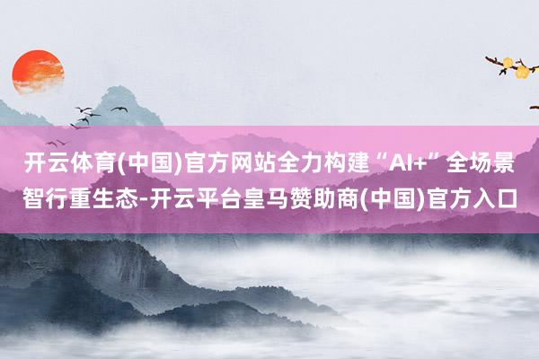 开云体育(中国)官方网站全力构建“AI+”全场景智行重生态-开云平台皇马赞助商(中国)官方入口