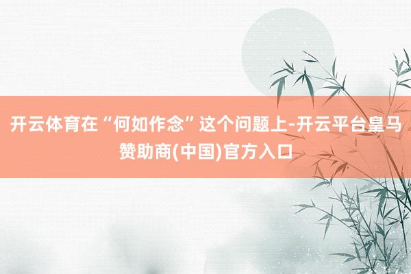 开云体育在“何如作念”这个问题上-开云平台皇马赞助商(中国)官方入口