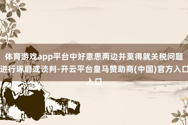 体育游戏app平台中好意思两边并莫得就关税问题进行琢磨或谈判-开云平台皇马赞助商(中国)官方入口