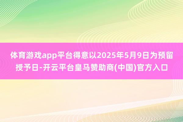 体育游戏app平台得意以2025年5月9日为预留授予日-开云平台皇马赞助商(中国)官方入口