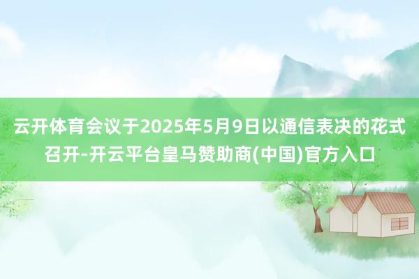 云开体育会议于2025年5月9日以通信表决的花式召开-开云平台皇马赞助商(中国)官方入口