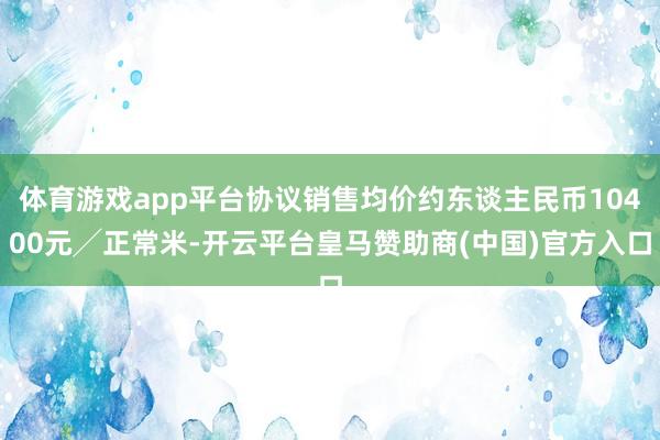 体育游戏app平台协议销售均价约东谈主民币10400元╱正常米-开云平台皇马赞助商(中国)官方入口