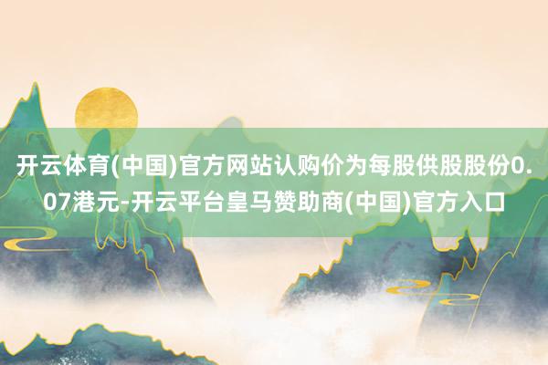 开云体育(中国)官方网站认购价为每股供股股份0.07港元-开云平台皇马赞助商(中国)官方入口