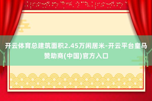开云体育总建筑面积2.45万闲居米-开云平台皇马赞助商(中国)官方入口