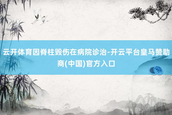 云开体育因脊柱毁伤在病院诊治-开云平台皇马赞助商(中国)官方入口