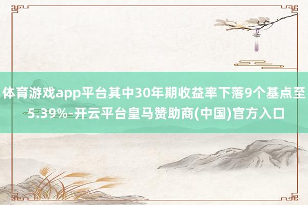 体育游戏app平台其中30年期收益率下落9个基点至 5.39%-开云平台皇马赞助商(中国)官方入口