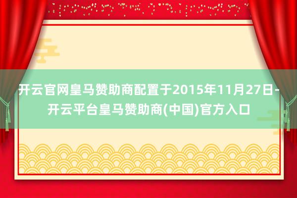 开云官网皇马赞助商配置于2015年11月27日-开云平台皇马赞助商(中国)官方入口