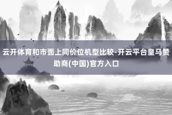 云开体育和市面上同价位机型比较-开云平台皇马赞助商(中国)官方入口