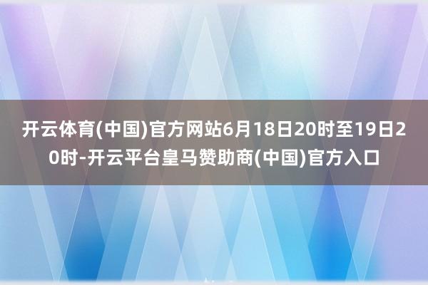 开云体育(中国)官方网站6月18日20时至19日20时-开云平台皇马赞助商(中国)官方入口