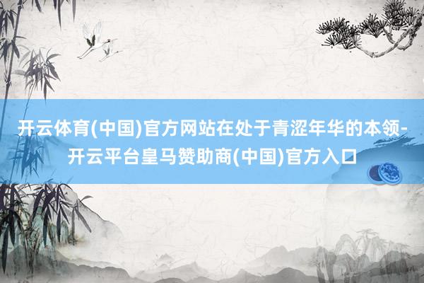 开云体育(中国)官方网站在处于青涩年华的本领-开云平台皇马赞助商(中国)官方入口