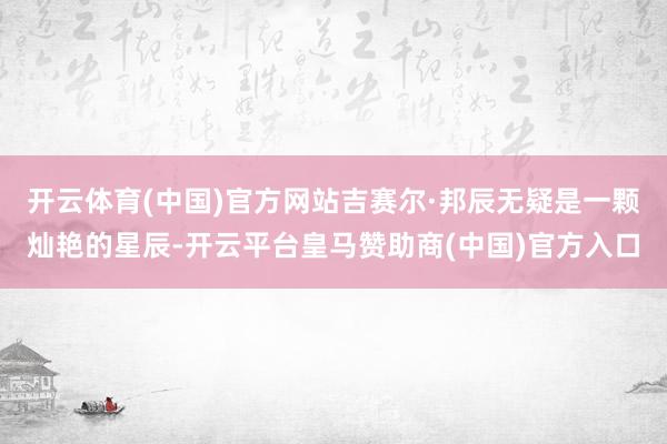 开云体育(中国)官方网站吉赛尔·邦辰无疑是一颗灿艳的星辰-开云平台皇马赞助商(中国)官方入口