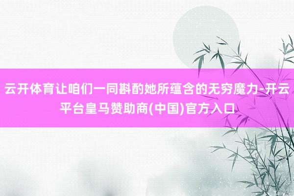 云开体育让咱们一同斟酌她所蕴含的无穷魔力-开云平台皇马赞助商(中国)官方入口