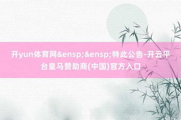 开yun体育网&ensp;&ensp;特此公告-开云平台皇马赞助商(中国)官方入口