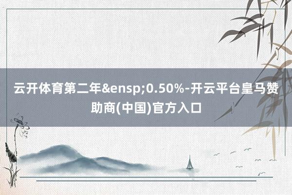 云开体育第二年&ensp;0.50%-开云平台皇马赞助商(中国)官方入口
