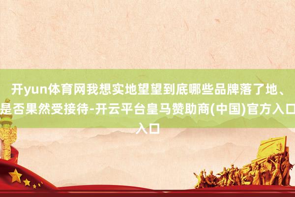 开yun体育网我想实地望望到底哪些品牌落了地、是否果然受接待-开云平台皇马赞助商(中国)官方入口