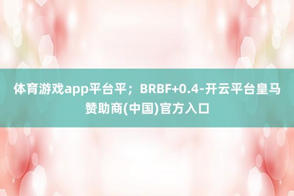 体育游戏app平台平；BRBF+0.4-开云平台皇马赞助商(中国)官方入口
