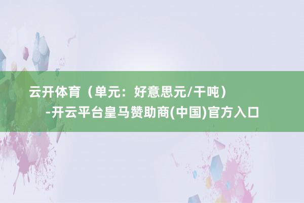 云开体育（单元：好意思元/干吨）            -开云平台皇马赞助商(中国)官方入口