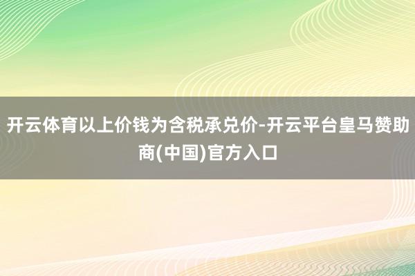 开云体育以上价钱为含税承兑价-开云平台皇马赞助商(中国)官方入口