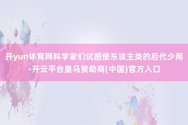 开yun体育网科学家们试图使东谈主类的后代少用-开云平台皇马赞助商(中国)官方入口