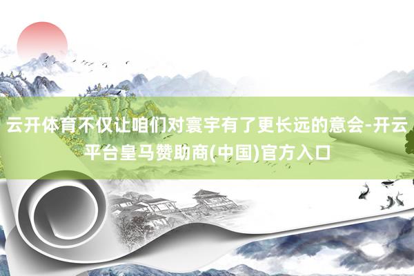 云开体育不仅让咱们对寰宇有了更长远的意会-开云平台皇马赞助商(中国)官方入口