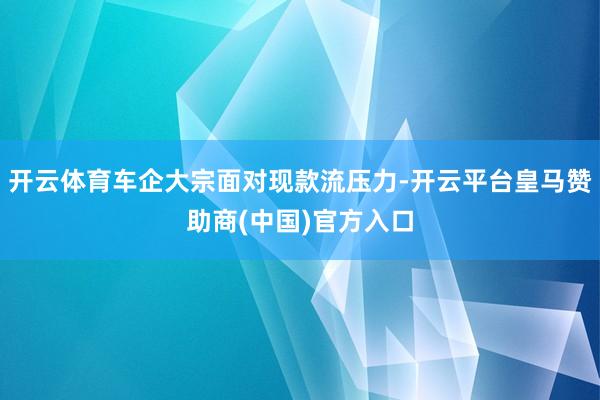 开云体育车企大宗面对现款流压力-开云平台皇马赞助商(中国)官方入口