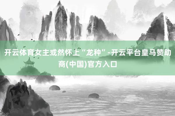 开云体育女主或然怀上“龙种”-开云平台皇马赞助商(中国)官方入口