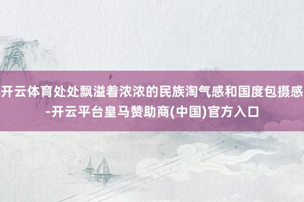 开云体育处处飘溢着浓浓的民族淘气感和国度包摄感-开云平台皇马赞助商(中国)官方入口