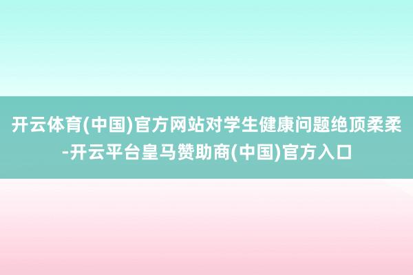 开云体育(中国)官方网站对学生健康问题绝顶柔柔-开云平台皇马赞助商(中国)官方入口