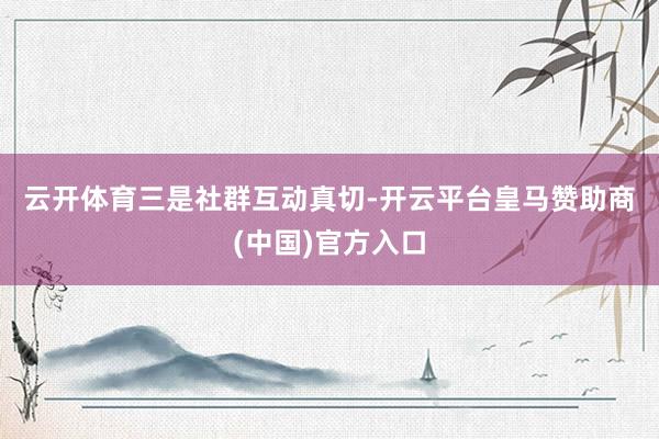 云开体育　　三是社群互动真切-开云平台皇马赞助商(中国)官方入口