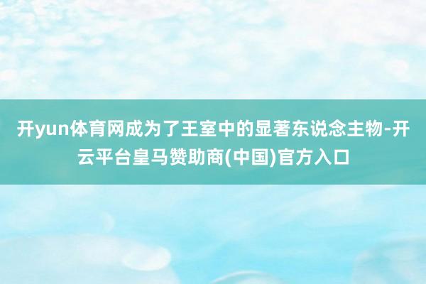 开yun体育网成为了王室中的显著东说念主物-开云平台皇马赞助商(中国)官方入口