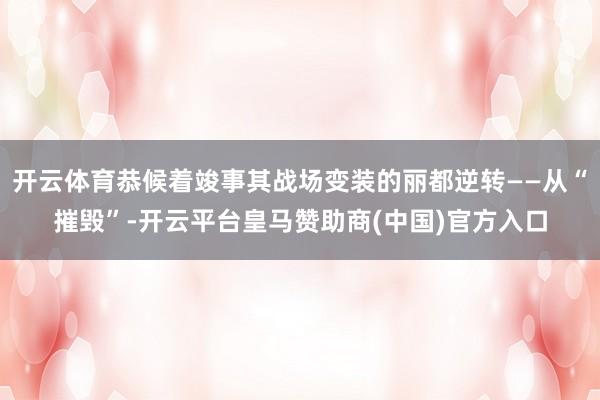 开云体育恭候着竣事其战场变装的丽都逆转——从“摧毁”-开云平台皇马赞助商(中国)官方入口