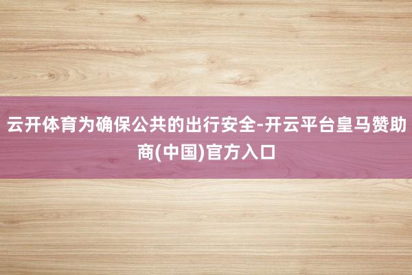 云开体育为确保公共的出行安全-开云平台皇马赞助商(中国)官方入口