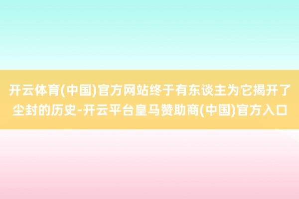 开云体育(中国)官方网站终于有东谈主为它揭开了尘封的历史-开云平台皇马赞助商(中国)官方入口