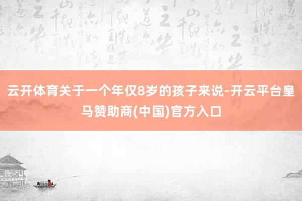 云开体育关于一个年仅8岁的孩子来说-开云平台皇马赞助商(中国)官方入口