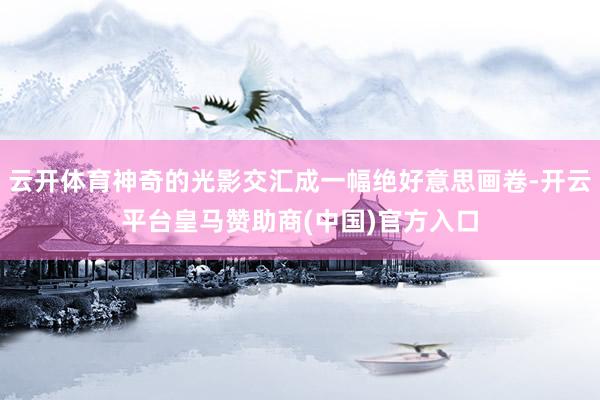 云开体育神奇的光影交汇成一幅绝好意思画卷-开云平台皇马赞助商(中国)官方入口